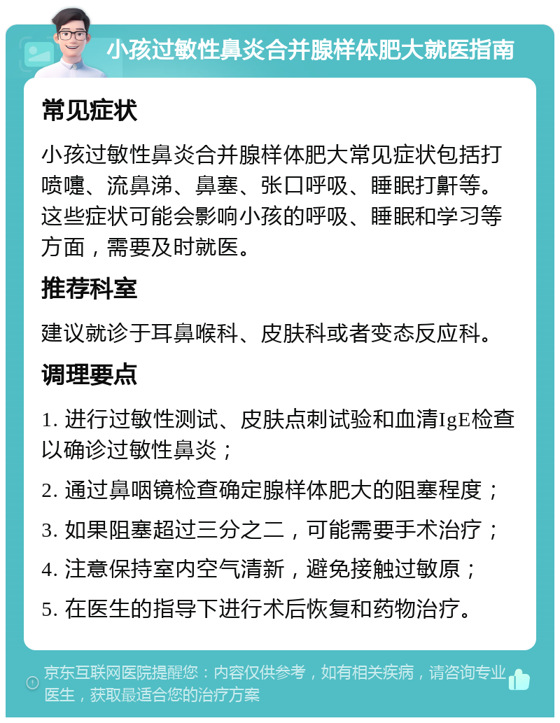 小孩过敏性鼻炎合并腺样体肥大就医指南 常见症状 小孩过敏性鼻炎合并腺样体肥大常见症状包括打喷嚏、流鼻涕、鼻塞、张口呼吸、睡眠打鼾等。这些症状可能会影响小孩的呼吸、睡眠和学习等方面，需要及时就医。 推荐科室 建议就诊于耳鼻喉科、皮肤科或者变态反应科。 调理要点 1. 进行过敏性测试、皮肤点刺试验和血清IgE检查以确诊过敏性鼻炎； 2. 通过鼻咽镜检查确定腺样体肥大的阻塞程度； 3. 如果阻塞超过三分之二，可能需要手术治疗； 4. 注意保持室内空气清新，避免接触过敏原； 5. 在医生的指导下进行术后恢复和药物治疗。