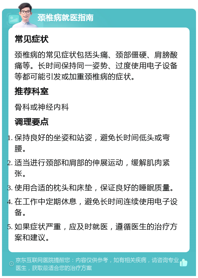 颈椎病就医指南 常见症状 颈椎病的常见症状包括头痛、颈部僵硬、肩膀酸痛等。长时间保持同一姿势、过度使用电子设备等都可能引发或加重颈椎病的症状。 推荐科室 骨科或神经内科 调理要点 保持良好的坐姿和站姿，避免长时间低头或弯腰。 适当进行颈部和肩部的伸展运动，缓解肌肉紧张。 使用合适的枕头和床垫，保证良好的睡眠质量。 在工作中定期休息，避免长时间连续使用电子设备。 如果症状严重，应及时就医，遵循医生的治疗方案和建议。