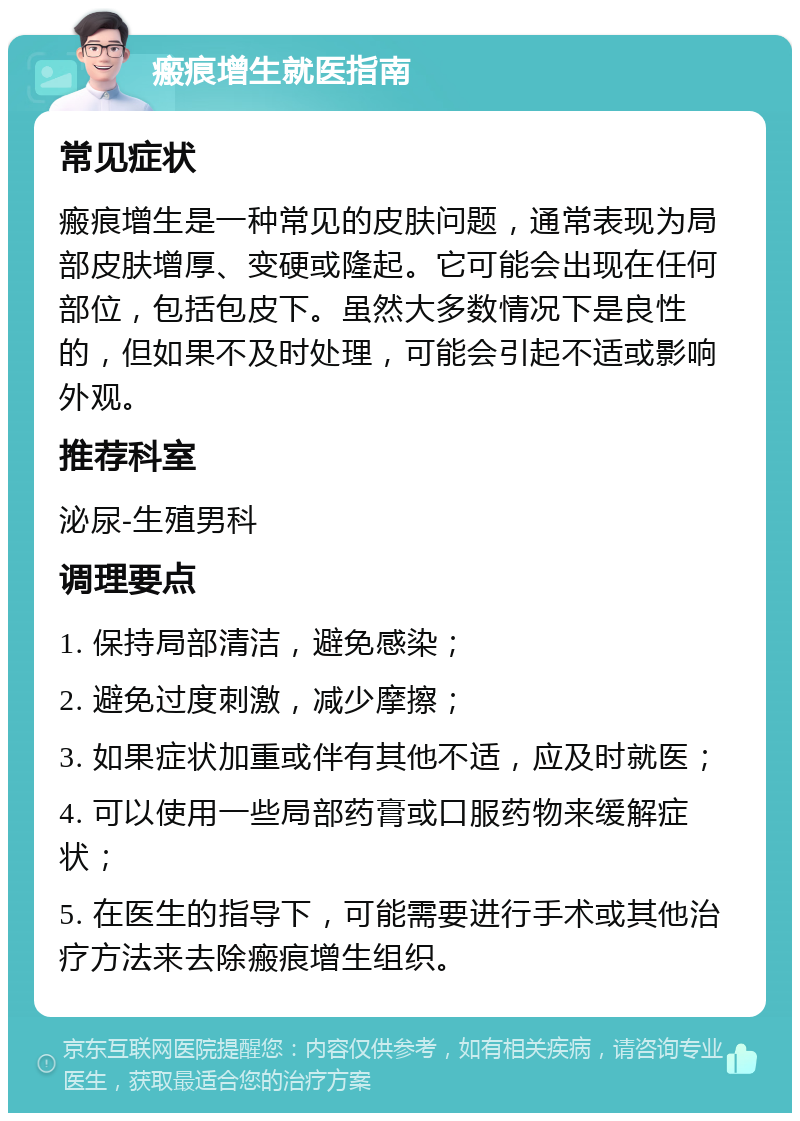 瘢痕增生就医指南 常见症状 瘢痕增生是一种常见的皮肤问题，通常表现为局部皮肤增厚、变硬或隆起。它可能会出现在任何部位，包括包皮下。虽然大多数情况下是良性的，但如果不及时处理，可能会引起不适或影响外观。 推荐科室 泌尿-生殖男科 调理要点 1. 保持局部清洁，避免感染； 2. 避免过度刺激，减少摩擦； 3. 如果症状加重或伴有其他不适，应及时就医； 4. 可以使用一些局部药膏或口服药物来缓解症状； 5. 在医生的指导下，可能需要进行手术或其他治疗方法来去除瘢痕增生组织。