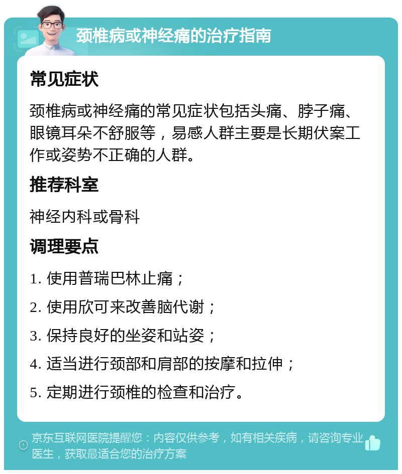 颈椎病或神经痛的治疗指南 常见症状 颈椎病或神经痛的常见症状包括头痛、脖子痛、眼镜耳朵不舒服等，易感人群主要是长期伏案工作或姿势不正确的人群。 推荐科室 神经内科或骨科 调理要点 1. 使用普瑞巴林止痛； 2. 使用欣可来改善脑代谢； 3. 保持良好的坐姿和站姿； 4. 适当进行颈部和肩部的按摩和拉伸； 5. 定期进行颈椎的检查和治疗。