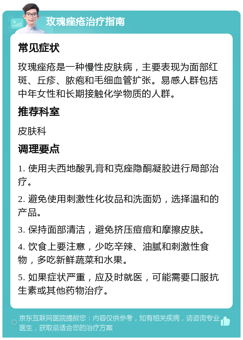 玫瑰痤疮治疗指南 常见症状 玫瑰痤疮是一种慢性皮肤病，主要表现为面部红斑、丘疹、脓疱和毛细血管扩张。易感人群包括中年女性和长期接触化学物质的人群。 推荐科室 皮肤科 调理要点 1. 使用夫西地酸乳膏和克痤隐酮凝胶进行局部治疗。 2. 避免使用刺激性化妆品和洗面奶，选择温和的产品。 3. 保持面部清洁，避免挤压痘痘和摩擦皮肤。 4. 饮食上要注意，少吃辛辣、油腻和刺激性食物，多吃新鲜蔬菜和水果。 5. 如果症状严重，应及时就医，可能需要口服抗生素或其他药物治疗。