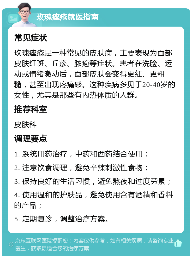 玫瑰痤疮就医指南 常见症状 玫瑰痤疮是一种常见的皮肤病，主要表现为面部皮肤红斑、丘疹、脓疱等症状。患者在洗脸、运动或情绪激动后，面部皮肤会变得更红、更粗糙，甚至出现疼痛感。这种疾病多见于20-40岁的女性，尤其是那些有内热体质的人群。 推荐科室 皮肤科 调理要点 1. 系统用药治疗，中药和西药结合使用； 2. 注意饮食调理，避免辛辣刺激性食物； 3. 保持良好的生活习惯，避免熬夜和过度劳累； 4. 使用温和的护肤品，避免使用含有酒精和香料的产品； 5. 定期复诊，调整治疗方案。