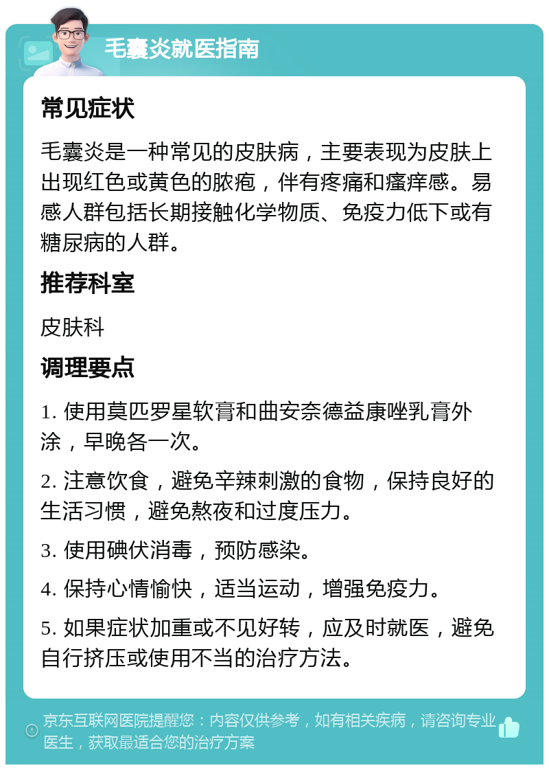 毛囊炎就医指南 常见症状 毛囊炎是一种常见的皮肤病，主要表现为皮肤上出现红色或黄色的脓疱，伴有疼痛和瘙痒感。易感人群包括长期接触化学物质、免疫力低下或有糖尿病的人群。 推荐科室 皮肤科 调理要点 1. 使用莫匹罗星软膏和曲安奈德益康唑乳膏外涂，早晚各一次。 2. 注意饮食，避免辛辣刺激的食物，保持良好的生活习惯，避免熬夜和过度压力。 3. 使用碘伏消毒，预防感染。 4. 保持心情愉快，适当运动，增强免疫力。 5. 如果症状加重或不见好转，应及时就医，避免自行挤压或使用不当的治疗方法。