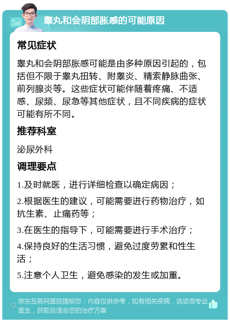 睾丸和会阴部胀感的可能原因 常见症状 睾丸和会阴部胀感可能是由多种原因引起的，包括但不限于睾丸扭转、附睾炎、精索静脉曲张、前列腺炎等。这些症状可能伴随着疼痛、不适感、尿频、尿急等其他症状，且不同疾病的症状可能有所不同。 推荐科室 泌尿外科 调理要点 1.及时就医，进行详细检查以确定病因； 2.根据医生的建议，可能需要进行药物治疗，如抗生素、止痛药等； 3.在医生的指导下，可能需要进行手术治疗； 4.保持良好的生活习惯，避免过度劳累和性生活； 5.注意个人卫生，避免感染的发生或加重。