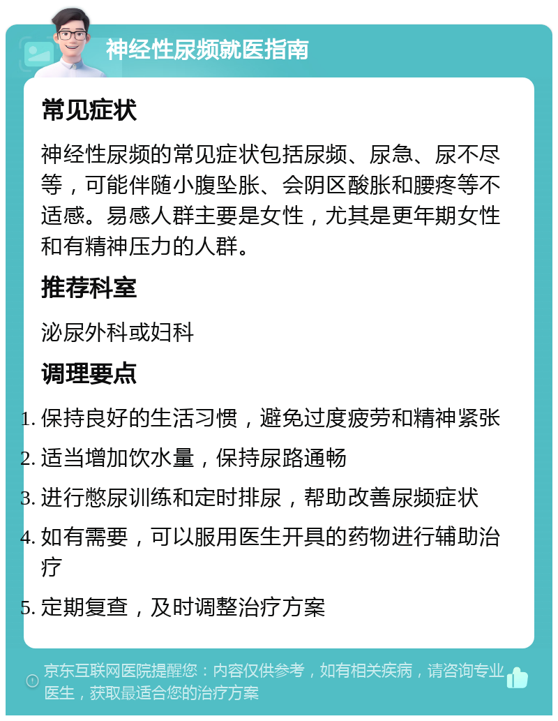 神经性尿频就医指南 常见症状 神经性尿频的常见症状包括尿频、尿急、尿不尽等，可能伴随小腹坠胀、会阴区酸胀和腰疼等不适感。易感人群主要是女性，尤其是更年期女性和有精神压力的人群。 推荐科室 泌尿外科或妇科 调理要点 保持良好的生活习惯，避免过度疲劳和精神紧张 适当增加饮水量，保持尿路通畅 进行憋尿训练和定时排尿，帮助改善尿频症状 如有需要，可以服用医生开具的药物进行辅助治疗 定期复查，及时调整治疗方案