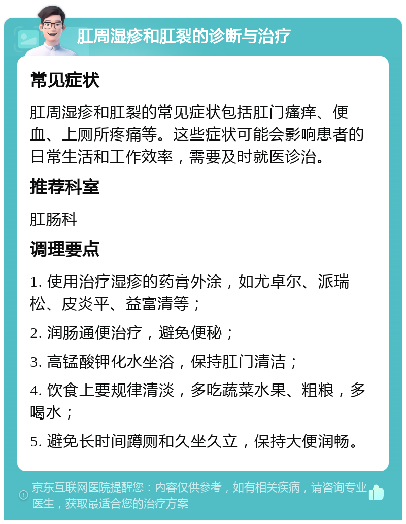 肛周湿疹和肛裂的诊断与治疗 常见症状 肛周湿疹和肛裂的常见症状包括肛门瘙痒、便血、上厕所疼痛等。这些症状可能会影响患者的日常生活和工作效率，需要及时就医诊治。 推荐科室 肛肠科 调理要点 1. 使用治疗湿疹的药膏外涂，如尤卓尔、派瑞松、皮炎平、益富清等； 2. 润肠通便治疗，避免便秘； 3. 高锰酸钾化水坐浴，保持肛门清洁； 4. 饮食上要规律清淡，多吃蔬菜水果、粗粮，多喝水； 5. 避免长时间蹲厕和久坐久立，保持大便润畅。