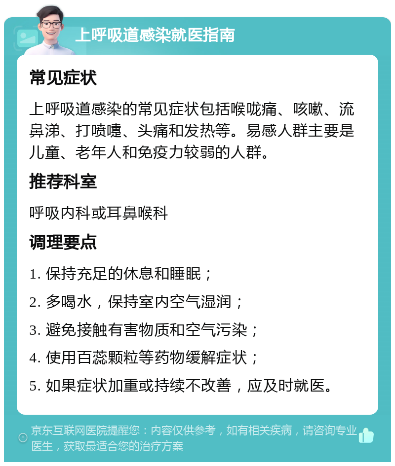 上呼吸道感染就医指南 常见症状 上呼吸道感染的常见症状包括喉咙痛、咳嗽、流鼻涕、打喷嚏、头痛和发热等。易感人群主要是儿童、老年人和免疫力较弱的人群。 推荐科室 呼吸内科或耳鼻喉科 调理要点 1. 保持充足的休息和睡眠； 2. 多喝水，保持室内空气湿润； 3. 避免接触有害物质和空气污染； 4. 使用百蕊颗粒等药物缓解症状； 5. 如果症状加重或持续不改善，应及时就医。