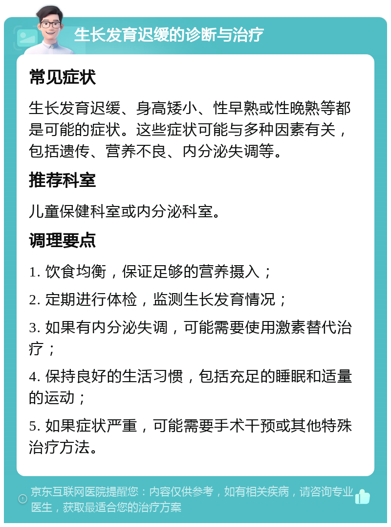 生长发育迟缓的诊断与治疗 常见症状 生长发育迟缓、身高矮小、性早熟或性晚熟等都是可能的症状。这些症状可能与多种因素有关，包括遗传、营养不良、内分泌失调等。 推荐科室 儿童保健科室或内分泌科室。 调理要点 1. 饮食均衡，保证足够的营养摄入； 2. 定期进行体检，监测生长发育情况； 3. 如果有内分泌失调，可能需要使用激素替代治疗； 4. 保持良好的生活习惯，包括充足的睡眠和适量的运动； 5. 如果症状严重，可能需要手术干预或其他特殊治疗方法。