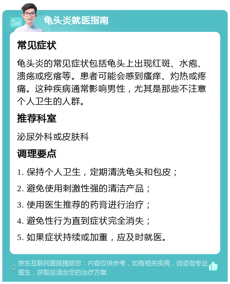 龟头炎就医指南 常见症状 龟头炎的常见症状包括龟头上出现红斑、水疱、溃疡或疙瘩等。患者可能会感到瘙痒、灼热或疼痛。这种疾病通常影响男性，尤其是那些不注意个人卫生的人群。 推荐科室 泌尿外科或皮肤科 调理要点 1. 保持个人卫生，定期清洗龟头和包皮； 2. 避免使用刺激性强的清洁产品； 3. 使用医生推荐的药膏进行治疗； 4. 避免性行为直到症状完全消失； 5. 如果症状持续或加重，应及时就医。