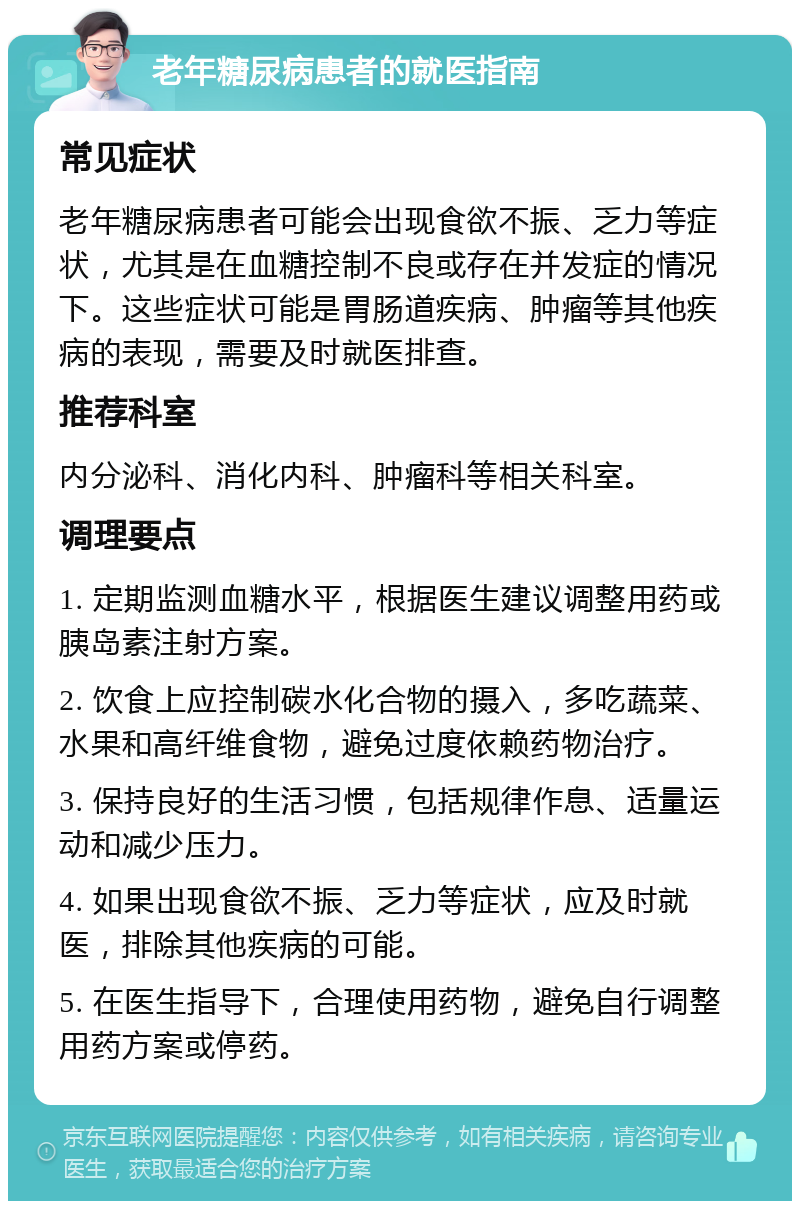 老年糖尿病患者的就医指南 常见症状 老年糖尿病患者可能会出现食欲不振、乏力等症状，尤其是在血糖控制不良或存在并发症的情况下。这些症状可能是胃肠道疾病、肿瘤等其他疾病的表现，需要及时就医排查。 推荐科室 内分泌科、消化内科、肿瘤科等相关科室。 调理要点 1. 定期监测血糖水平，根据医生建议调整用药或胰岛素注射方案。 2. 饮食上应控制碳水化合物的摄入，多吃蔬菜、水果和高纤维食物，避免过度依赖药物治疗。 3. 保持良好的生活习惯，包括规律作息、适量运动和减少压力。 4. 如果出现食欲不振、乏力等症状，应及时就医，排除其他疾病的可能。 5. 在医生指导下，合理使用药物，避免自行调整用药方案或停药。