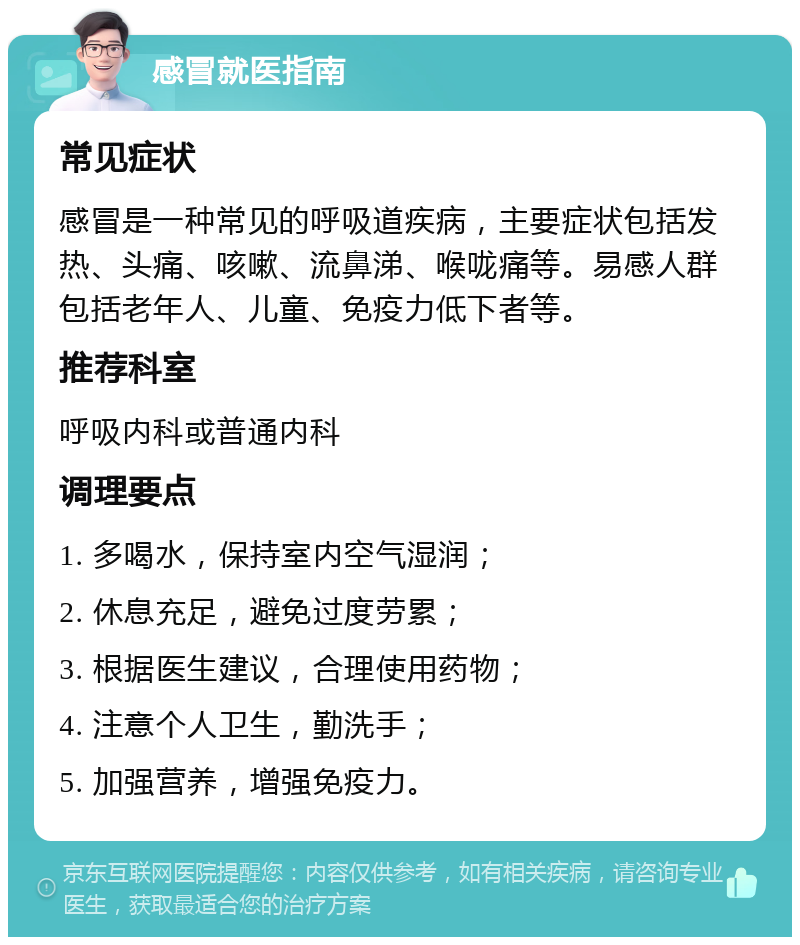 感冒就医指南 常见症状 感冒是一种常见的呼吸道疾病，主要症状包括发热、头痛、咳嗽、流鼻涕、喉咙痛等。易感人群包括老年人、儿童、免疫力低下者等。 推荐科室 呼吸内科或普通内科 调理要点 1. 多喝水，保持室内空气湿润； 2. 休息充足，避免过度劳累； 3. 根据医生建议，合理使用药物； 4. 注意个人卫生，勤洗手； 5. 加强营养，增强免疫力。