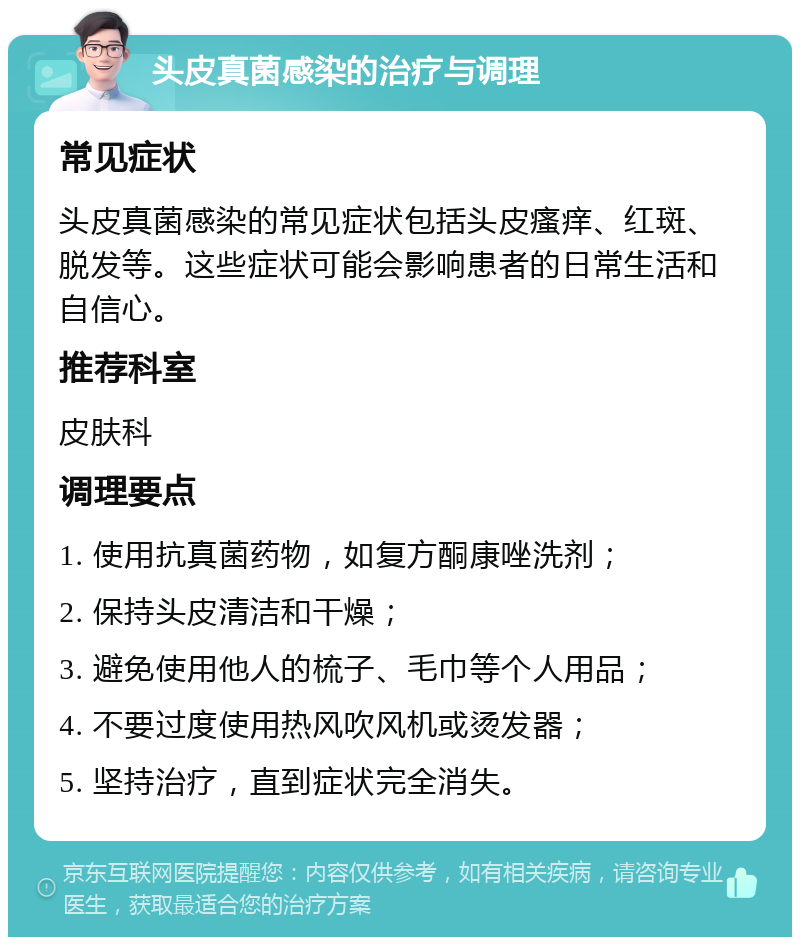 头皮真菌感染的治疗与调理 常见症状 头皮真菌感染的常见症状包括头皮瘙痒、红斑、脱发等。这些症状可能会影响患者的日常生活和自信心。 推荐科室 皮肤科 调理要点 1. 使用抗真菌药物，如复方酮康唑洗剂； 2. 保持头皮清洁和干燥； 3. 避免使用他人的梳子、毛巾等个人用品； 4. 不要过度使用热风吹风机或烫发器； 5. 坚持治疗，直到症状完全消失。