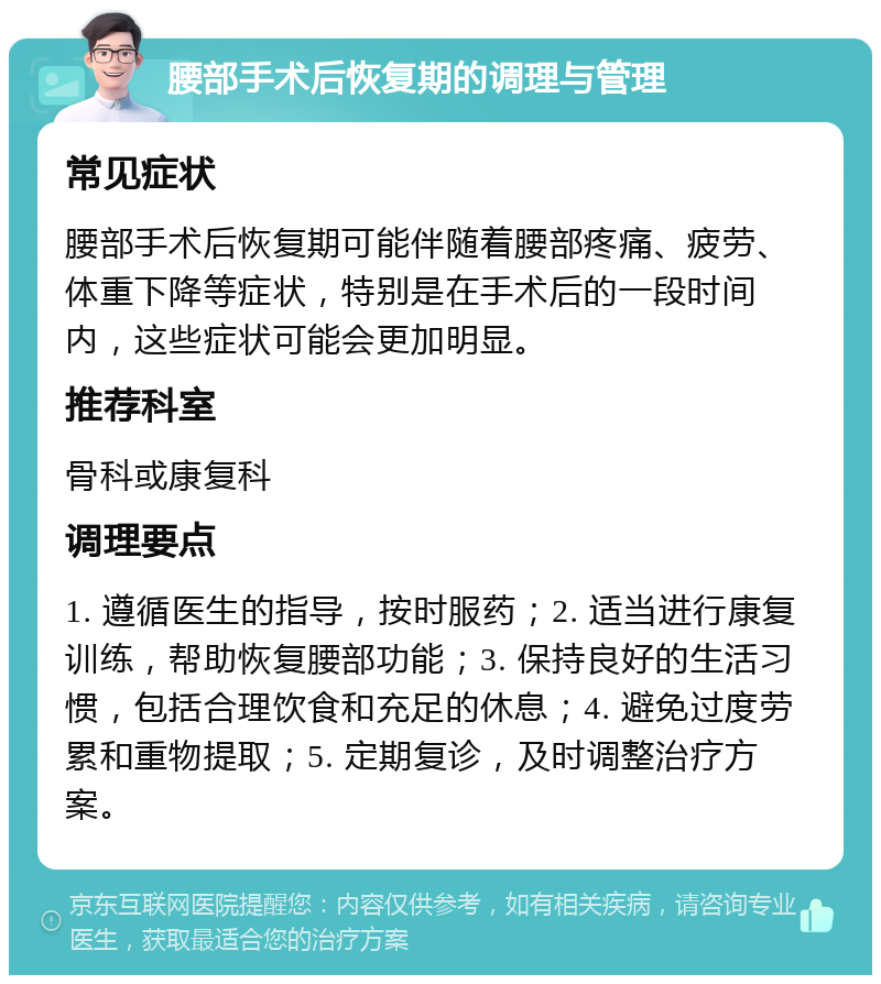 腰部手术后恢复期的调理与管理 常见症状 腰部手术后恢复期可能伴随着腰部疼痛、疲劳、体重下降等症状，特别是在手术后的一段时间内，这些症状可能会更加明显。 推荐科室 骨科或康复科 调理要点 1. 遵循医生的指导，按时服药；2. 适当进行康复训练，帮助恢复腰部功能；3. 保持良好的生活习惯，包括合理饮食和充足的休息；4. 避免过度劳累和重物提取；5. 定期复诊，及时调整治疗方案。