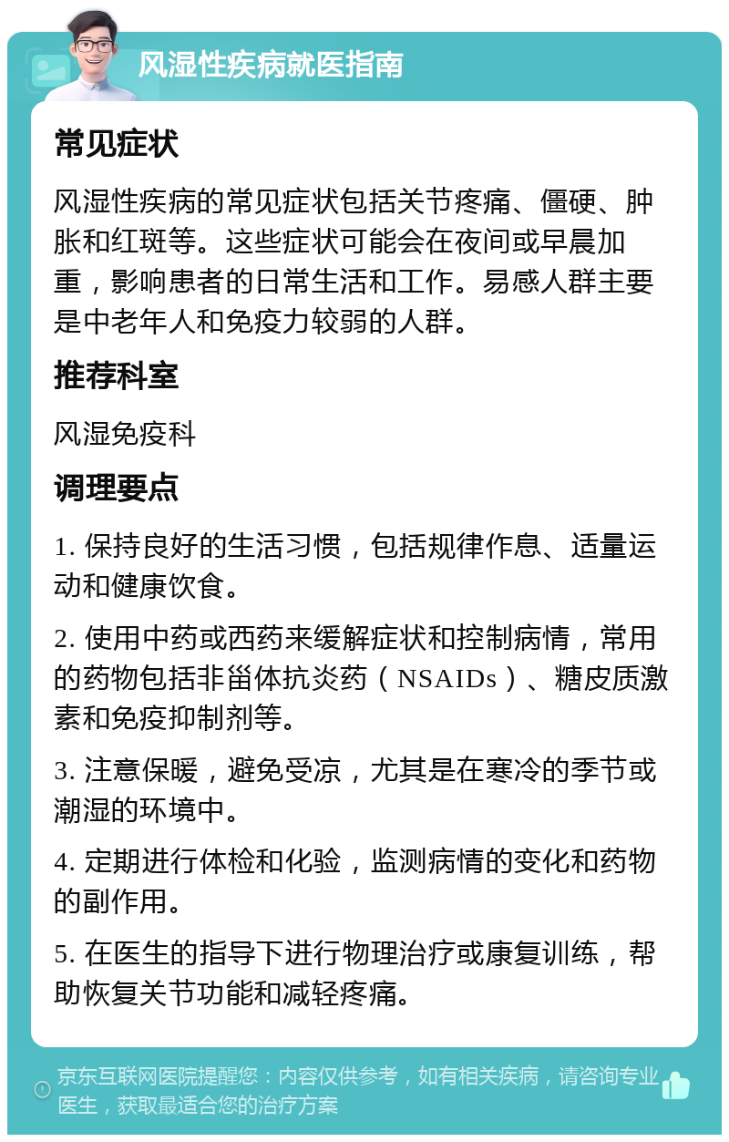 风湿性疾病就医指南 常见症状 风湿性疾病的常见症状包括关节疼痛、僵硬、肿胀和红斑等。这些症状可能会在夜间或早晨加重，影响患者的日常生活和工作。易感人群主要是中老年人和免疫力较弱的人群。 推荐科室 风湿免疫科 调理要点 1. 保持良好的生活习惯，包括规律作息、适量运动和健康饮食。 2. 使用中药或西药来缓解症状和控制病情，常用的药物包括非甾体抗炎药（NSAIDs）、糖皮质激素和免疫抑制剂等。 3. 注意保暖，避免受凉，尤其是在寒冷的季节或潮湿的环境中。 4. 定期进行体检和化验，监测病情的变化和药物的副作用。 5. 在医生的指导下进行物理治疗或康复训练，帮助恢复关节功能和减轻疼痛。