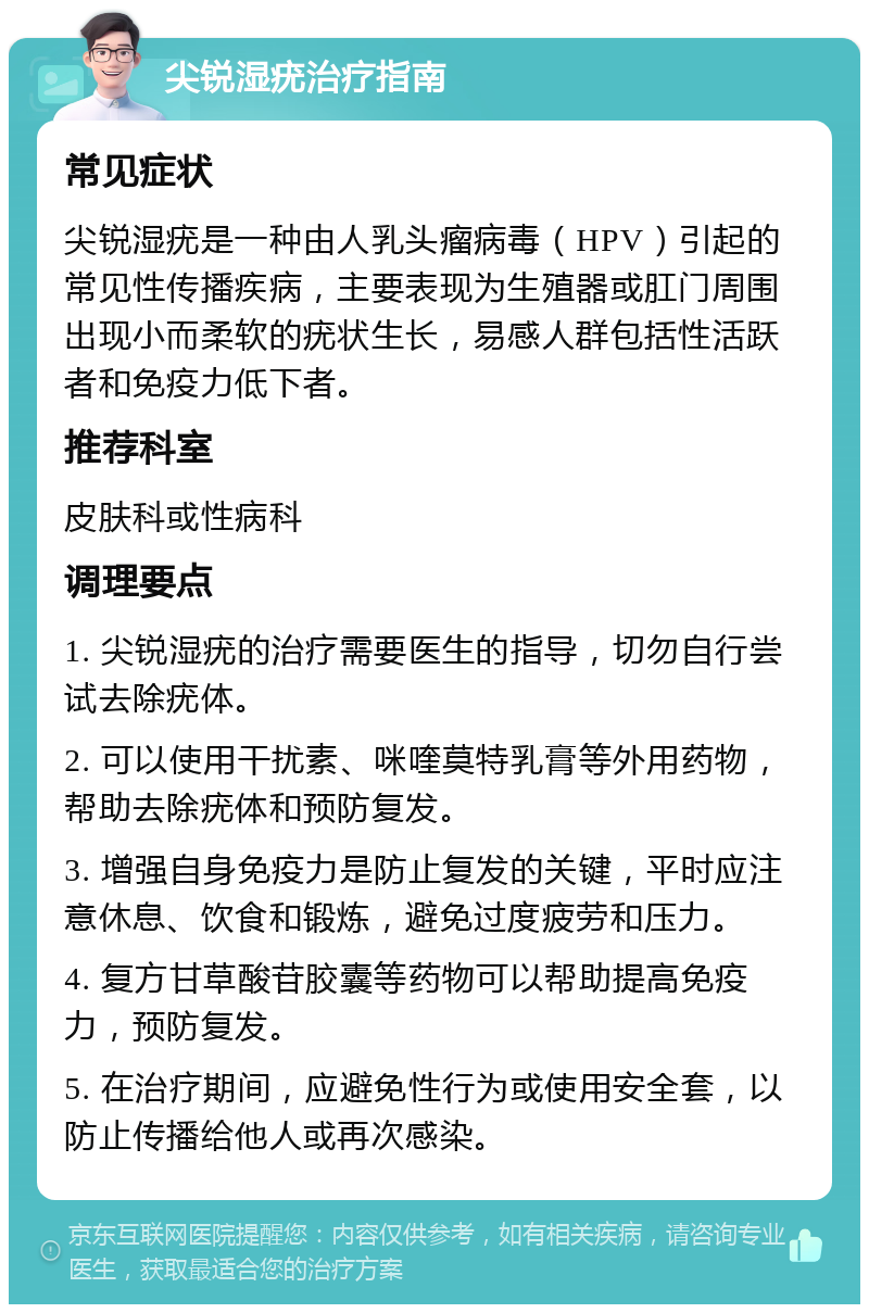 尖锐湿疣治疗指南 常见症状 尖锐湿疣是一种由人乳头瘤病毒（HPV）引起的常见性传播疾病，主要表现为生殖器或肛门周围出现小而柔软的疣状生长，易感人群包括性活跃者和免疫力低下者。 推荐科室 皮肤科或性病科 调理要点 1. 尖锐湿疣的治疗需要医生的指导，切勿自行尝试去除疣体。 2. 可以使用干扰素、咪喹莫特乳膏等外用药物，帮助去除疣体和预防复发。 3. 增强自身免疫力是防止复发的关键，平时应注意休息、饮食和锻炼，避免过度疲劳和压力。 4. 复方甘草酸苷胶囊等药物可以帮助提高免疫力，预防复发。 5. 在治疗期间，应避免性行为或使用安全套，以防止传播给他人或再次感染。