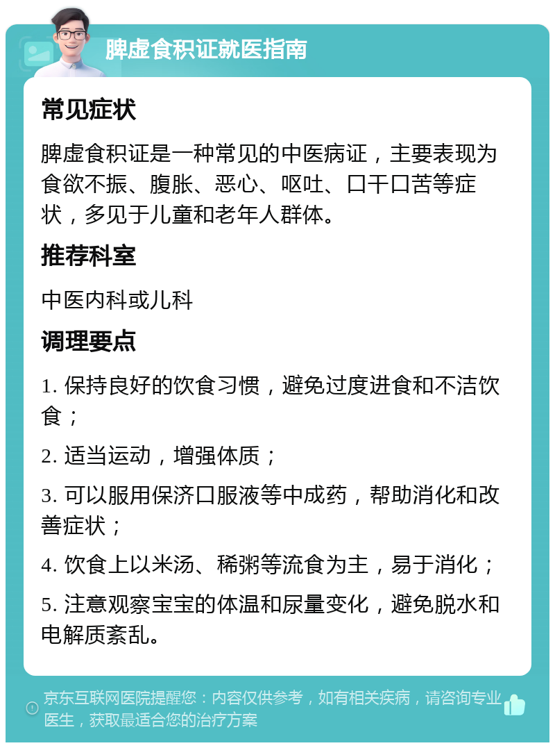 脾虚食积证就医指南 常见症状 脾虚食积证是一种常见的中医病证，主要表现为食欲不振、腹胀、恶心、呕吐、口干口苦等症状，多见于儿童和老年人群体。 推荐科室 中医内科或儿科 调理要点 1. 保持良好的饮食习惯，避免过度进食和不洁饮食； 2. 适当运动，增强体质； 3. 可以服用保济口服液等中成药，帮助消化和改善症状； 4. 饮食上以米汤、稀粥等流食为主，易于消化； 5. 注意观察宝宝的体温和尿量变化，避免脱水和电解质紊乱。