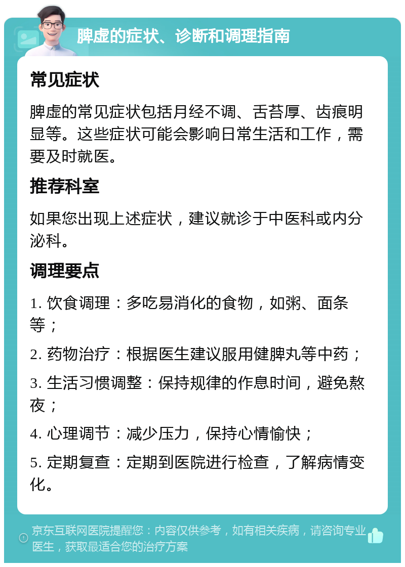 脾虚的症状、诊断和调理指南 常见症状 脾虚的常见症状包括月经不调、舌苔厚、齿痕明显等。这些症状可能会影响日常生活和工作，需要及时就医。 推荐科室 如果您出现上述症状，建议就诊于中医科或内分泌科。 调理要点 1. 饮食调理：多吃易消化的食物，如粥、面条等； 2. 药物治疗：根据医生建议服用健脾丸等中药； 3. 生活习惯调整：保持规律的作息时间，避免熬夜； 4. 心理调节：减少压力，保持心情愉快； 5. 定期复查：定期到医院进行检查，了解病情变化。