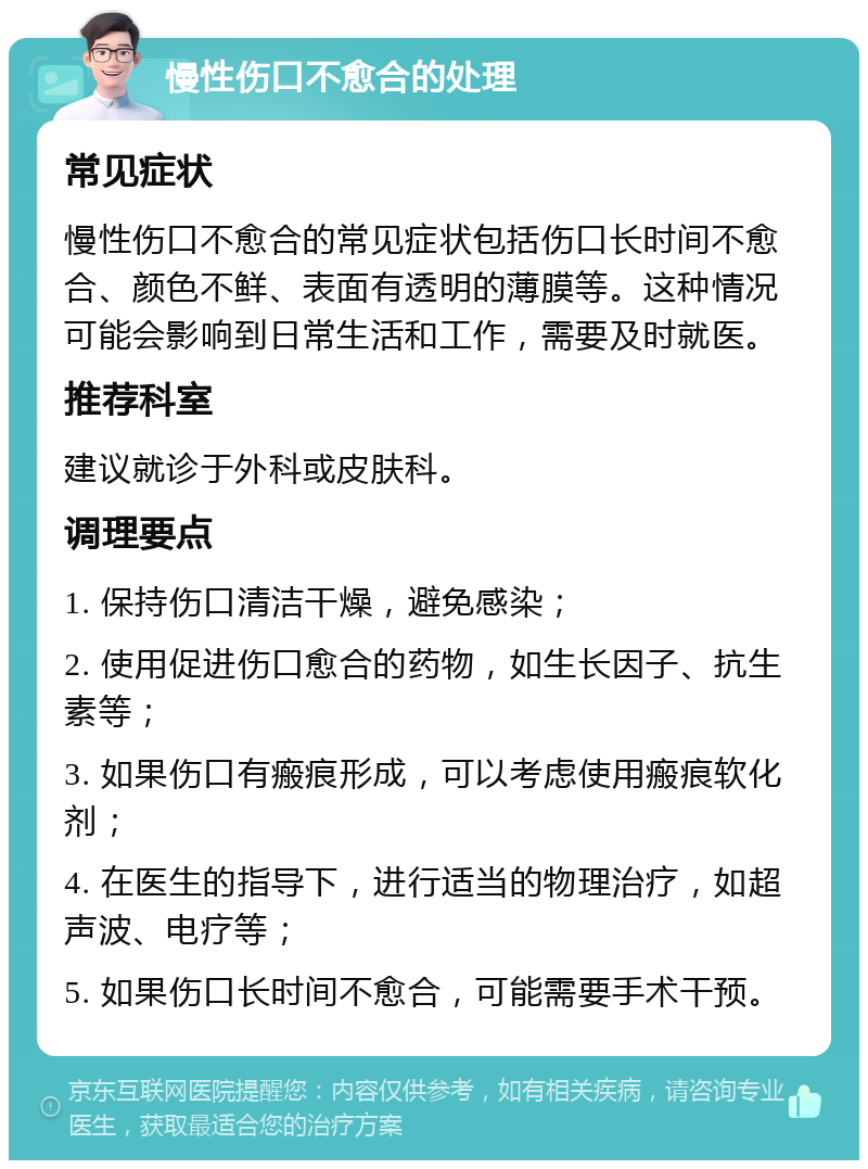 慢性伤口不愈合的处理 常见症状 慢性伤口不愈合的常见症状包括伤口长时间不愈合、颜色不鲜、表面有透明的薄膜等。这种情况可能会影响到日常生活和工作，需要及时就医。 推荐科室 建议就诊于外科或皮肤科。 调理要点 1. 保持伤口清洁干燥，避免感染； 2. 使用促进伤口愈合的药物，如生长因子、抗生素等； 3. 如果伤口有瘢痕形成，可以考虑使用瘢痕软化剂； 4. 在医生的指导下，进行适当的物理治疗，如超声波、电疗等； 5. 如果伤口长时间不愈合，可能需要手术干预。