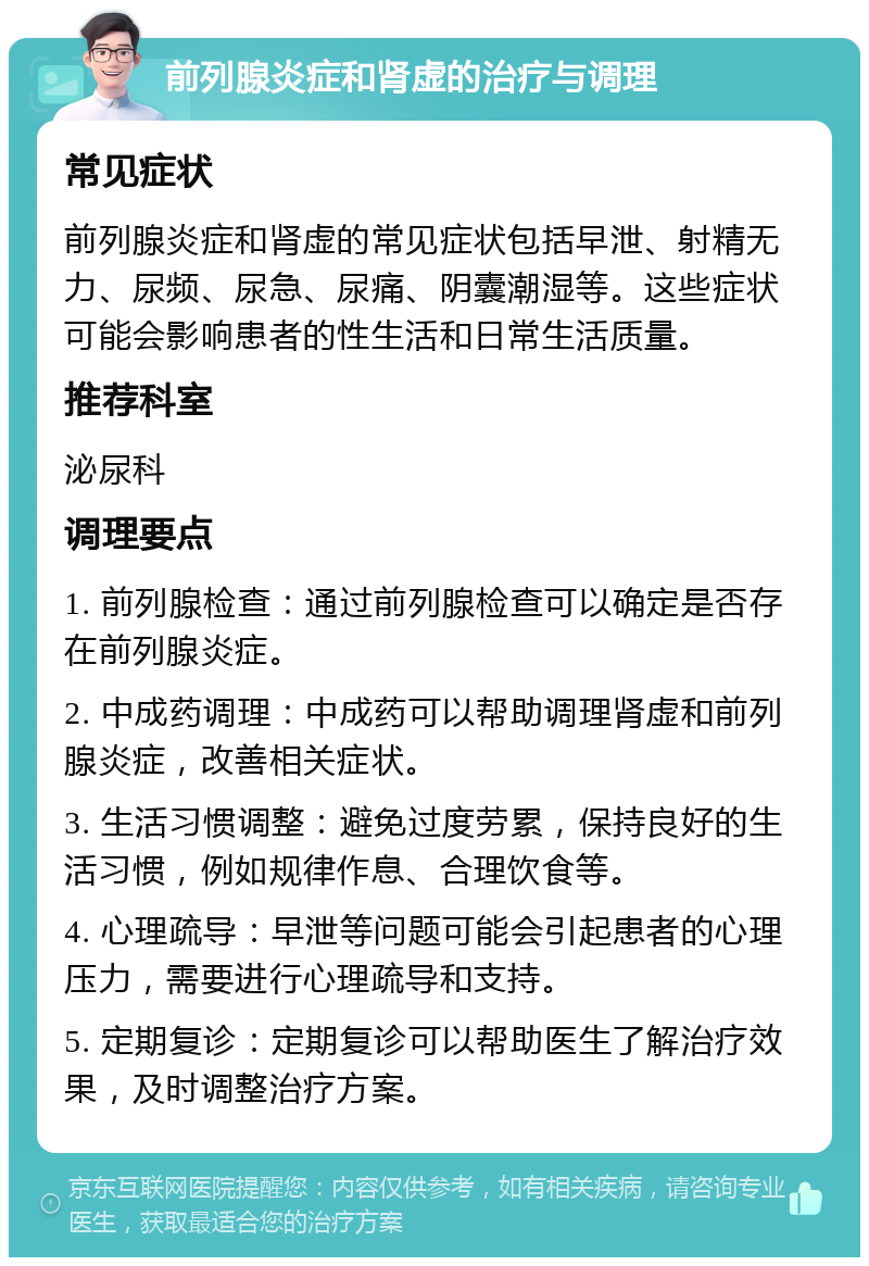 前列腺炎症和肾虚的治疗与调理 常见症状 前列腺炎症和肾虚的常见症状包括早泄、射精无力、尿频、尿急、尿痛、阴囊潮湿等。这些症状可能会影响患者的性生活和日常生活质量。 推荐科室 泌尿科 调理要点 1. 前列腺检查：通过前列腺检查可以确定是否存在前列腺炎症。 2. 中成药调理：中成药可以帮助调理肾虚和前列腺炎症，改善相关症状。 3. 生活习惯调整：避免过度劳累，保持良好的生活习惯，例如规律作息、合理饮食等。 4. 心理疏导：早泄等问题可能会引起患者的心理压力，需要进行心理疏导和支持。 5. 定期复诊：定期复诊可以帮助医生了解治疗效果，及时调整治疗方案。