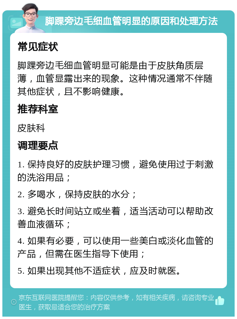 脚踝旁边毛细血管明显的原因和处理方法 常见症状 脚踝旁边毛细血管明显可能是由于皮肤角质层薄，血管显露出来的现象。这种情况通常不伴随其他症状，且不影响健康。 推荐科室 皮肤科 调理要点 1. 保持良好的皮肤护理习惯，避免使用过于刺激的洗浴用品； 2. 多喝水，保持皮肤的水分； 3. 避免长时间站立或坐着，适当活动可以帮助改善血液循环； 4. 如果有必要，可以使用一些美白或淡化血管的产品，但需在医生指导下使用； 5. 如果出现其他不适症状，应及时就医。