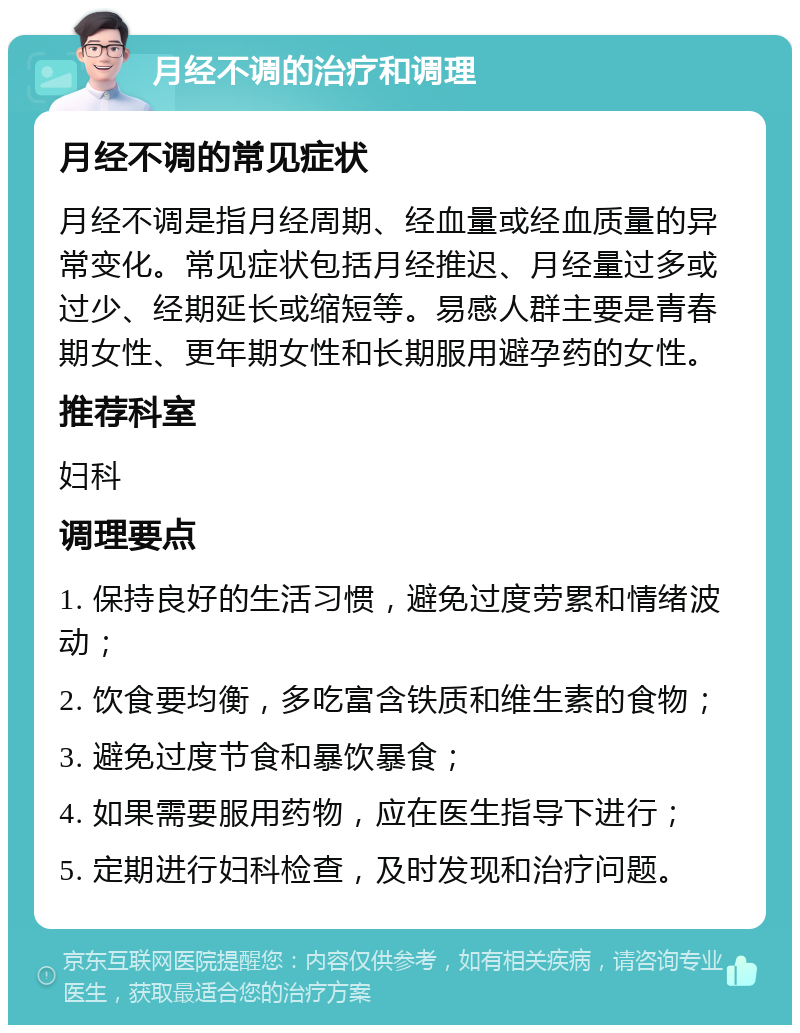 月经不调的治疗和调理 月经不调的常见症状 月经不调是指月经周期、经血量或经血质量的异常变化。常见症状包括月经推迟、月经量过多或过少、经期延长或缩短等。易感人群主要是青春期女性、更年期女性和长期服用避孕药的女性。 推荐科室 妇科 调理要点 1. 保持良好的生活习惯，避免过度劳累和情绪波动； 2. 饮食要均衡，多吃富含铁质和维生素的食物； 3. 避免过度节食和暴饮暴食； 4. 如果需要服用药物，应在医生指导下进行； 5. 定期进行妇科检查，及时发现和治疗问题。