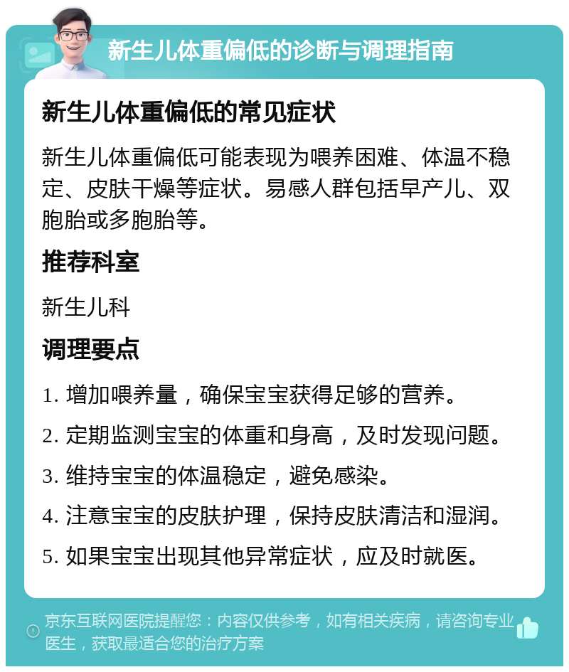 新生儿体重偏低的诊断与调理指南 新生儿体重偏低的常见症状 新生儿体重偏低可能表现为喂养困难、体温不稳定、皮肤干燥等症状。易感人群包括早产儿、双胞胎或多胞胎等。 推荐科室 新生儿科 调理要点 1. 增加喂养量，确保宝宝获得足够的营养。 2. 定期监测宝宝的体重和身高，及时发现问题。 3. 维持宝宝的体温稳定，避免感染。 4. 注意宝宝的皮肤护理，保持皮肤清洁和湿润。 5. 如果宝宝出现其他异常症状，应及时就医。