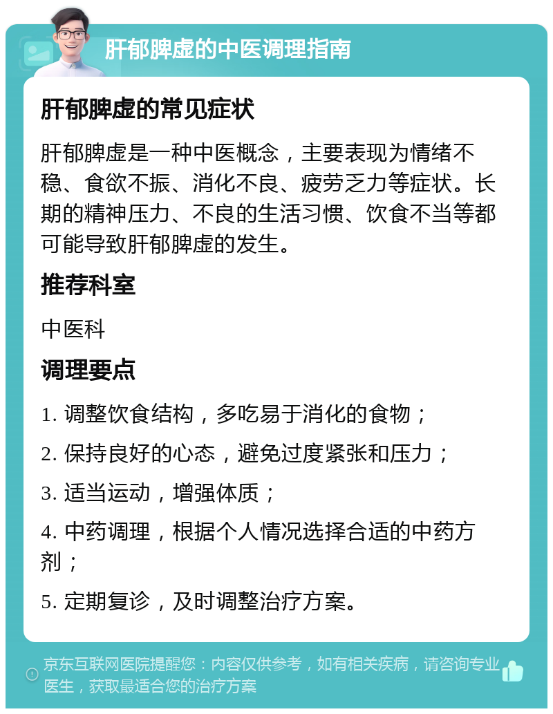 肝郁脾虚的中医调理指南 肝郁脾虚的常见症状 肝郁脾虚是一种中医概念，主要表现为情绪不稳、食欲不振、消化不良、疲劳乏力等症状。长期的精神压力、不良的生活习惯、饮食不当等都可能导致肝郁脾虚的发生。 推荐科室 中医科 调理要点 1. 调整饮食结构，多吃易于消化的食物； 2. 保持良好的心态，避免过度紧张和压力； 3. 适当运动，增强体质； 4. 中药调理，根据个人情况选择合适的中药方剂； 5. 定期复诊，及时调整治疗方案。