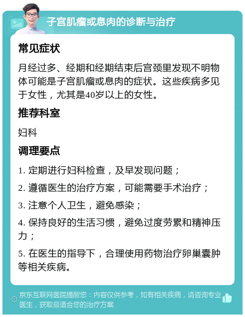 子宫肌瘤或息肉的诊断与治疗 常见症状 月经过多、经期和经期结束后宫颈里发现不明物体可能是子宫肌瘤或息肉的症状。这些疾病多见于女性，尤其是40岁以上的女性。 推荐科室 妇科 调理要点 1. 定期进行妇科检查，及早发现问题； 2. 遵循医生的治疗方案，可能需要手术治疗； 3. 注意个人卫生，避免感染； 4. 保持良好的生活习惯，避免过度劳累和精神压力； 5. 在医生的指导下，合理使用药物治疗卵巢囊肿等相关疾病。