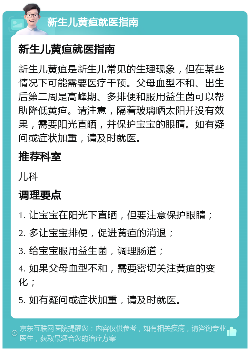 新生儿黄疸就医指南 新生儿黄疸就医指南 新生儿黄疸是新生儿常见的生理现象，但在某些情况下可能需要医疗干预。父母血型不和、出生后第二周是高峰期、多排便和服用益生菌可以帮助降低黄疸。请注意，隔着玻璃晒太阳并没有效果，需要阳光直晒，并保护宝宝的眼睛。如有疑问或症状加重，请及时就医。 推荐科室 儿科 调理要点 1. 让宝宝在阳光下直晒，但要注意保护眼睛； 2. 多让宝宝排便，促进黄疸的消退； 3. 给宝宝服用益生菌，调理肠道； 4. 如果父母血型不和，需要密切关注黄疸的变化； 5. 如有疑问或症状加重，请及时就医。