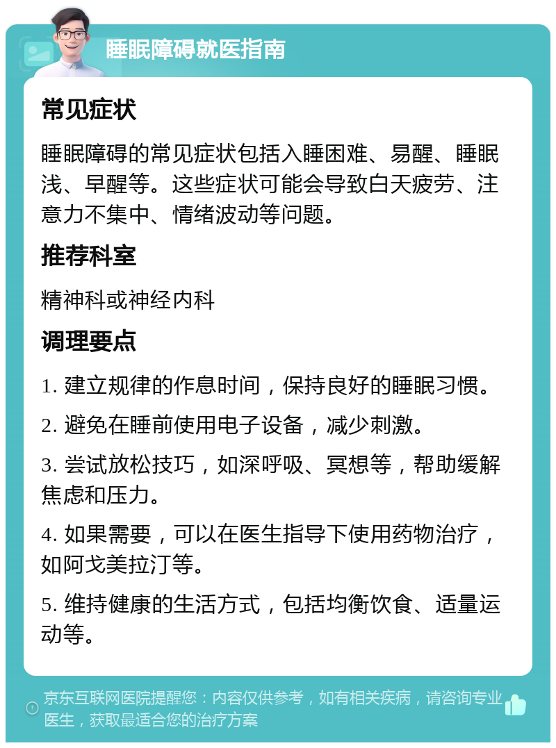 睡眠障碍就医指南 常见症状 睡眠障碍的常见症状包括入睡困难、易醒、睡眠浅、早醒等。这些症状可能会导致白天疲劳、注意力不集中、情绪波动等问题。 推荐科室 精神科或神经内科 调理要点 1. 建立规律的作息时间，保持良好的睡眠习惯。 2. 避免在睡前使用电子设备，减少刺激。 3. 尝试放松技巧，如深呼吸、冥想等，帮助缓解焦虑和压力。 4. 如果需要，可以在医生指导下使用药物治疗，如阿戈美拉汀等。 5. 维持健康的生活方式，包括均衡饮食、适量运动等。