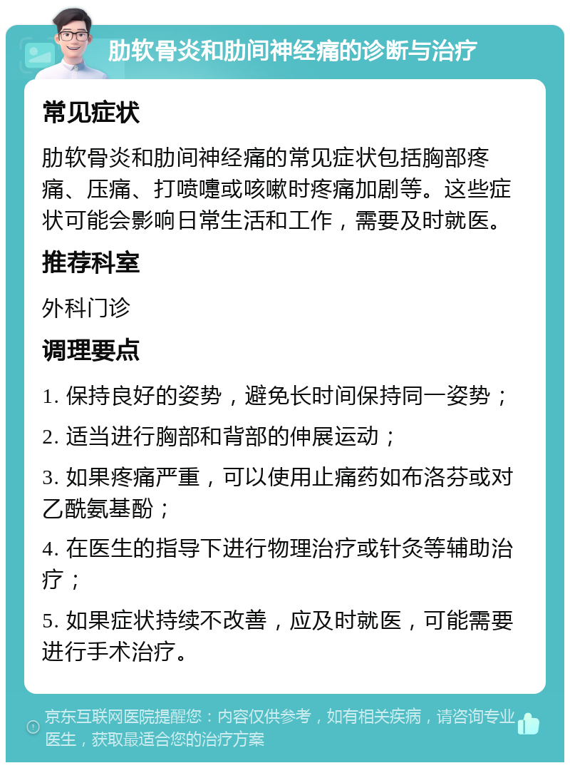 肋软骨炎和肋间神经痛的诊断与治疗 常见症状 肋软骨炎和肋间神经痛的常见症状包括胸部疼痛、压痛、打喷嚏或咳嗽时疼痛加剧等。这些症状可能会影响日常生活和工作，需要及时就医。 推荐科室 外科门诊 调理要点 1. 保持良好的姿势，避免长时间保持同一姿势； 2. 适当进行胸部和背部的伸展运动； 3. 如果疼痛严重，可以使用止痛药如布洛芬或对乙酰氨基酚； 4. 在医生的指导下进行物理治疗或针灸等辅助治疗； 5. 如果症状持续不改善，应及时就医，可能需要进行手术治疗。