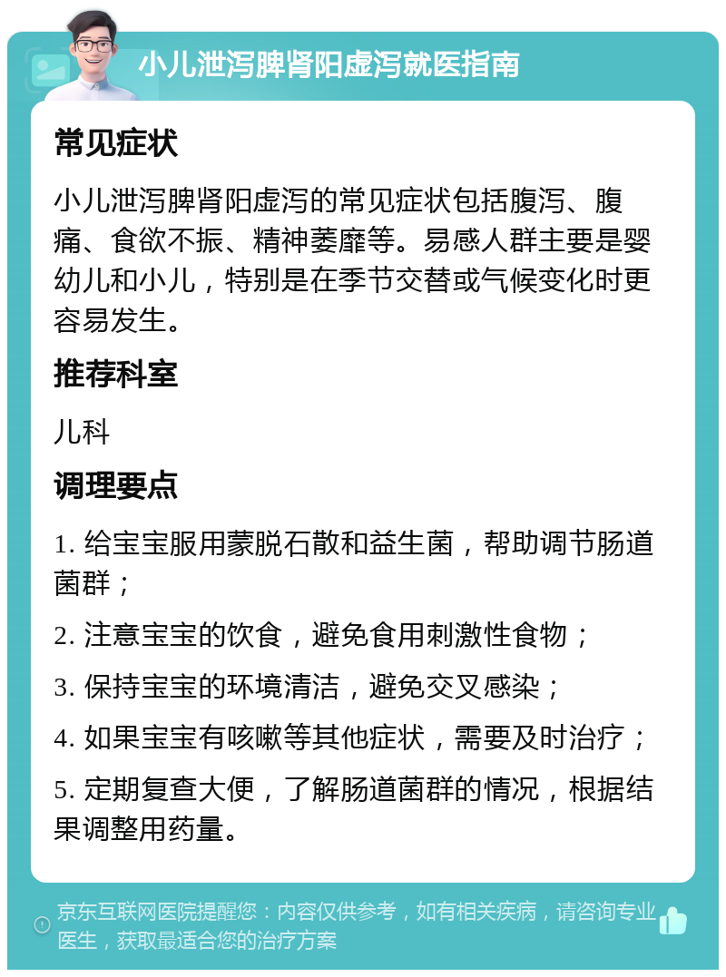 小儿泄泻脾肾阳虚泻就医指南 常见症状 小儿泄泻脾肾阳虚泻的常见症状包括腹泻、腹痛、食欲不振、精神萎靡等。易感人群主要是婴幼儿和小儿，特别是在季节交替或气候变化时更容易发生。 推荐科室 儿科 调理要点 1. 给宝宝服用蒙脱石散和益生菌，帮助调节肠道菌群； 2. 注意宝宝的饮食，避免食用刺激性食物； 3. 保持宝宝的环境清洁，避免交叉感染； 4. 如果宝宝有咳嗽等其他症状，需要及时治疗； 5. 定期复查大便，了解肠道菌群的情况，根据结果调整用药量。