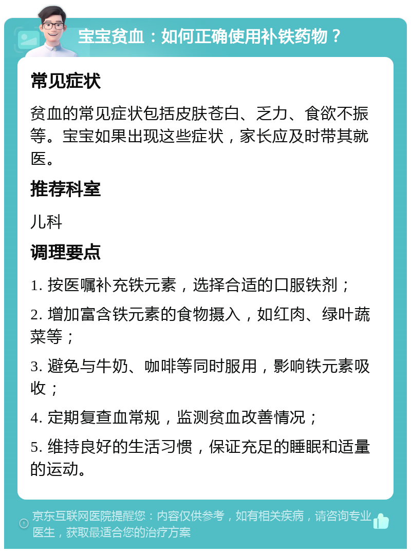 宝宝贫血：如何正确使用补铁药物？ 常见症状 贫血的常见症状包括皮肤苍白、乏力、食欲不振等。宝宝如果出现这些症状，家长应及时带其就医。 推荐科室 儿科 调理要点 1. 按医嘱补充铁元素，选择合适的口服铁剂； 2. 增加富含铁元素的食物摄入，如红肉、绿叶蔬菜等； 3. 避免与牛奶、咖啡等同时服用，影响铁元素吸收； 4. 定期复查血常规，监测贫血改善情况； 5. 维持良好的生活习惯，保证充足的睡眠和适量的运动。