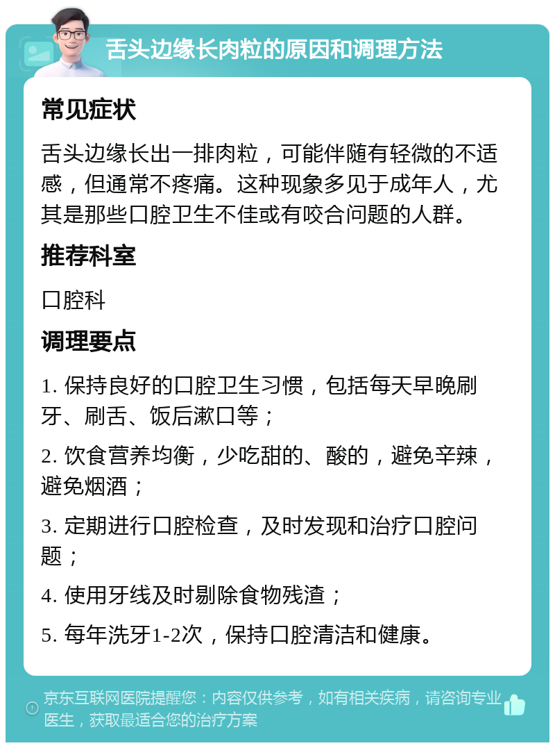 舌头边缘长肉粒的原因和调理方法 常见症状 舌头边缘长出一排肉粒，可能伴随有轻微的不适感，但通常不疼痛。这种现象多见于成年人，尤其是那些口腔卫生不佳或有咬合问题的人群。 推荐科室 口腔科 调理要点 1. 保持良好的口腔卫生习惯，包括每天早晚刷牙、刷舌、饭后漱口等； 2. 饮食营养均衡，少吃甜的、酸的，避免辛辣，避免烟酒； 3. 定期进行口腔检查，及时发现和治疗口腔问题； 4. 使用牙线及时剔除食物残渣； 5. 每年洗牙1-2次，保持口腔清洁和健康。