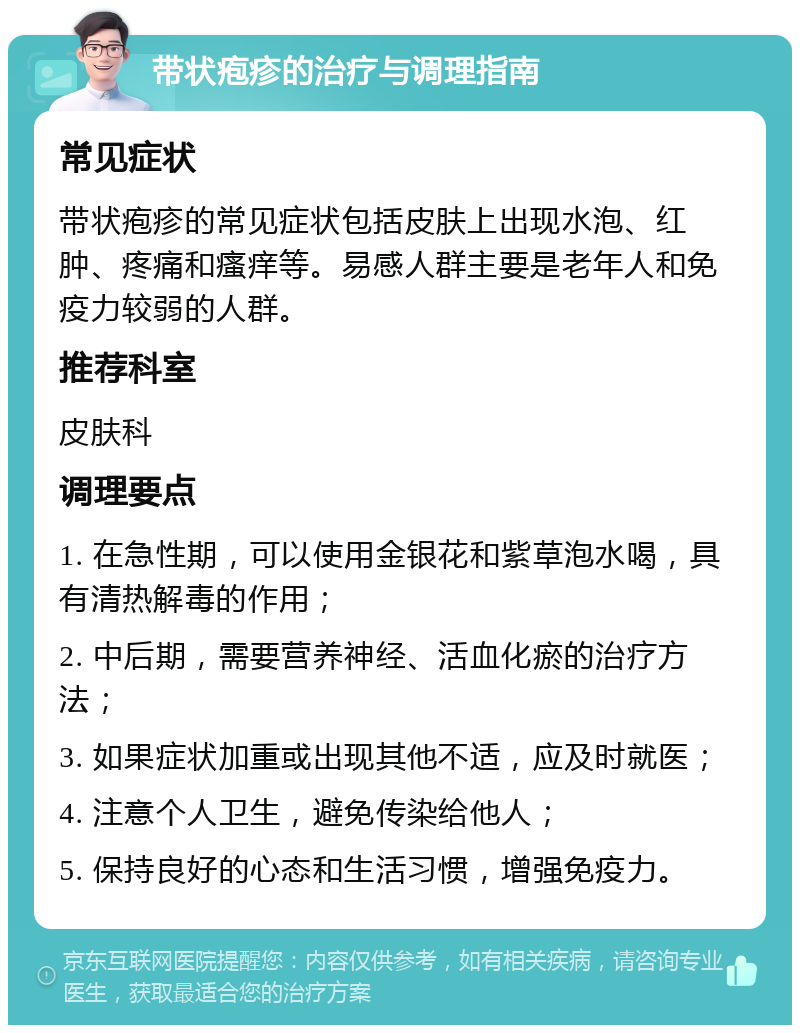 带状疱疹的治疗与调理指南 常见症状 带状疱疹的常见症状包括皮肤上出现水泡、红肿、疼痛和瘙痒等。易感人群主要是老年人和免疫力较弱的人群。 推荐科室 皮肤科 调理要点 1. 在急性期，可以使用金银花和紫草泡水喝，具有清热解毒的作用； 2. 中后期，需要营养神经、活血化瘀的治疗方法； 3. 如果症状加重或出现其他不适，应及时就医； 4. 注意个人卫生，避免传染给他人； 5. 保持良好的心态和生活习惯，增强免疫力。