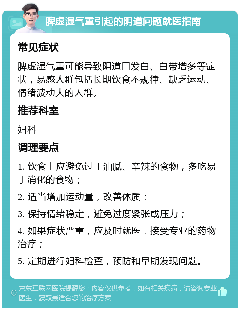 脾虚湿气重引起的阴道问题就医指南 常见症状 脾虚湿气重可能导致阴道口发白、白带增多等症状，易感人群包括长期饮食不规律、缺乏运动、情绪波动大的人群。 推荐科室 妇科 调理要点 1. 饮食上应避免过于油腻、辛辣的食物，多吃易于消化的食物； 2. 适当增加运动量，改善体质； 3. 保持情绪稳定，避免过度紧张或压力； 4. 如果症状严重，应及时就医，接受专业的药物治疗； 5. 定期进行妇科检查，预防和早期发现问题。