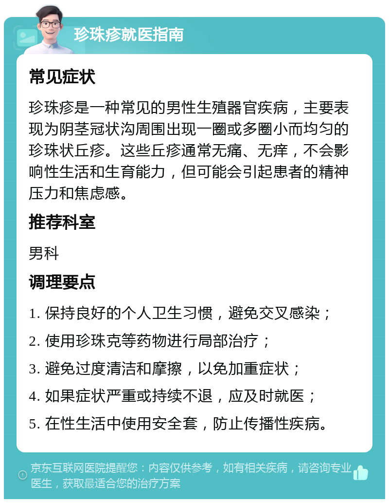 珍珠疹就医指南 常见症状 珍珠疹是一种常见的男性生殖器官疾病，主要表现为阴茎冠状沟周围出现一圈或多圈小而均匀的珍珠状丘疹。这些丘疹通常无痛、无痒，不会影响性生活和生育能力，但可能会引起患者的精神压力和焦虑感。 推荐科室 男科 调理要点 1. 保持良好的个人卫生习惯，避免交叉感染； 2. 使用珍珠克等药物进行局部治疗； 3. 避免过度清洁和摩擦，以免加重症状； 4. 如果症状严重或持续不退，应及时就医； 5. 在性生活中使用安全套，防止传播性疾病。