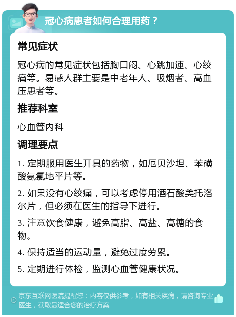 冠心病患者如何合理用药？ 常见症状 冠心病的常见症状包括胸口闷、心跳加速、心绞痛等。易感人群主要是中老年人、吸烟者、高血压患者等。 推荐科室 心血管内科 调理要点 1. 定期服用医生开具的药物，如厄贝沙坦、苯磺酸氨氯地平片等。 2. 如果没有心绞痛，可以考虑停用酒石酸美托洛尔片，但必须在医生的指导下进行。 3. 注意饮食健康，避免高脂、高盐、高糖的食物。 4. 保持适当的运动量，避免过度劳累。 5. 定期进行体检，监测心血管健康状况。