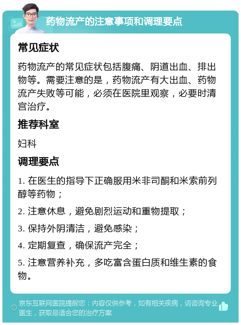 药物流产的注意事项和调理要点 常见症状 药物流产的常见症状包括腹痛、阴道出血、排出物等。需要注意的是，药物流产有大出血、药物流产失败等可能，必须在医院里观察，必要时清宫治疗。 推荐科室 妇科 调理要点 1. 在医生的指导下正确服用米非司酮和米索前列醇等药物； 2. 注意休息，避免剧烈运动和重物提取； 3. 保持外阴清洁，避免感染； 4. 定期复查，确保流产完全； 5. 注意营养补充，多吃富含蛋白质和维生素的食物。