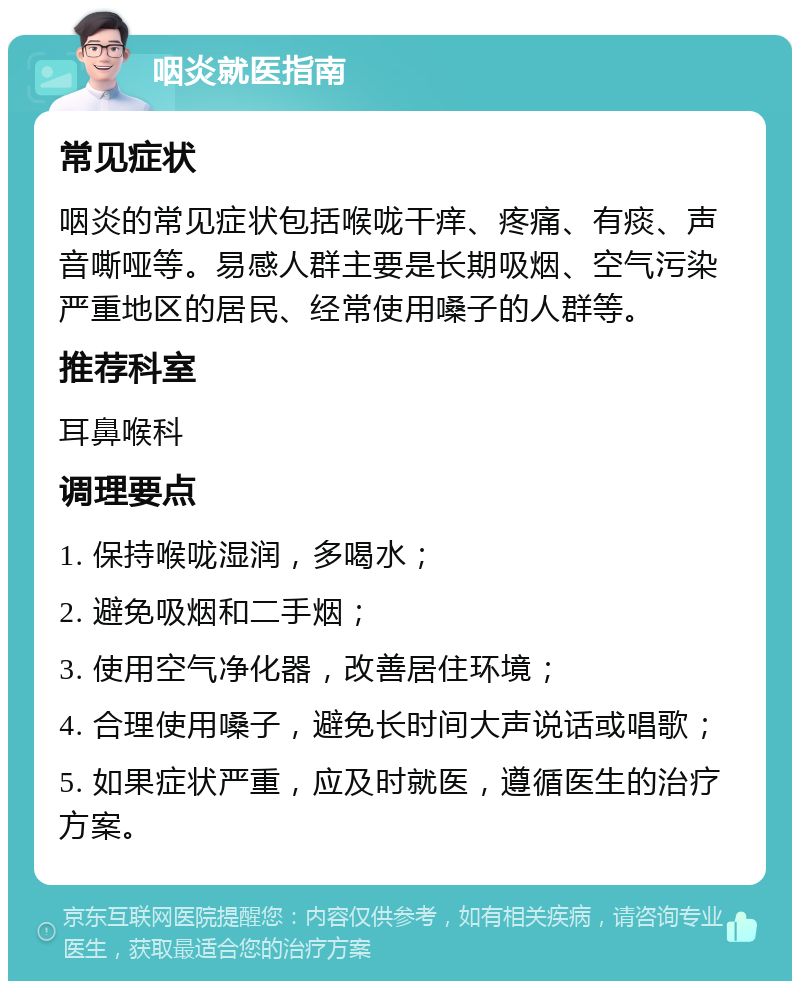 咽炎就医指南 常见症状 咽炎的常见症状包括喉咙干痒、疼痛、有痰、声音嘶哑等。易感人群主要是长期吸烟、空气污染严重地区的居民、经常使用嗓子的人群等。 推荐科室 耳鼻喉科 调理要点 1. 保持喉咙湿润，多喝水； 2. 避免吸烟和二手烟； 3. 使用空气净化器，改善居住环境； 4. 合理使用嗓子，避免长时间大声说话或唱歌； 5. 如果症状严重，应及时就医，遵循医生的治疗方案。