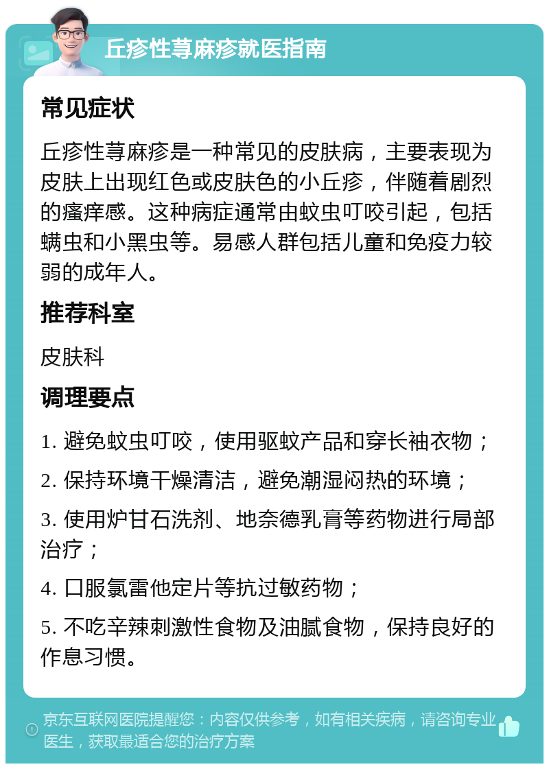 丘疹性荨麻疹就医指南 常见症状 丘疹性荨麻疹是一种常见的皮肤病，主要表现为皮肤上出现红色或皮肤色的小丘疹，伴随着剧烈的瘙痒感。这种病症通常由蚊虫叮咬引起，包括螨虫和小黑虫等。易感人群包括儿童和免疫力较弱的成年人。 推荐科室 皮肤科 调理要点 1. 避免蚊虫叮咬，使用驱蚊产品和穿长袖衣物； 2. 保持环境干燥清洁，避免潮湿闷热的环境； 3. 使用炉甘石洗剂、地奈德乳膏等药物进行局部治疗； 4. 口服氯雷他定片等抗过敏药物； 5. 不吃辛辣刺激性食物及油腻食物，保持良好的作息习惯。