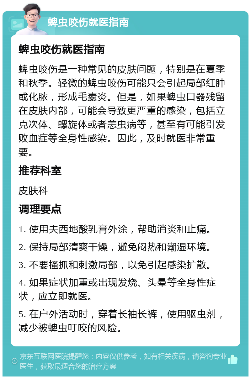 蜱虫咬伤就医指南 蜱虫咬伤就医指南 蜱虫咬伤是一种常见的皮肤问题，特别是在夏季和秋季。轻微的蜱虫咬伤可能只会引起局部红肿或化脓，形成毛囊炎。但是，如果蜱虫口器残留在皮肤内部，可能会导致更严重的感染，包括立克次体、螺旋体或者恙虫病等，甚至有可能引发败血症等全身性感染。因此，及时就医非常重要。 推荐科室 皮肤科 调理要点 1. 使用夫西地酸乳膏外涂，帮助消炎和止痛。 2. 保持局部清爽干燥，避免闷热和潮湿环境。 3. 不要搔抓和刺激局部，以免引起感染扩散。 4. 如果症状加重或出现发烧、头晕等全身性症状，应立即就医。 5. 在户外活动时，穿着长袖长裤，使用驱虫剂，减少被蜱虫叮咬的风险。