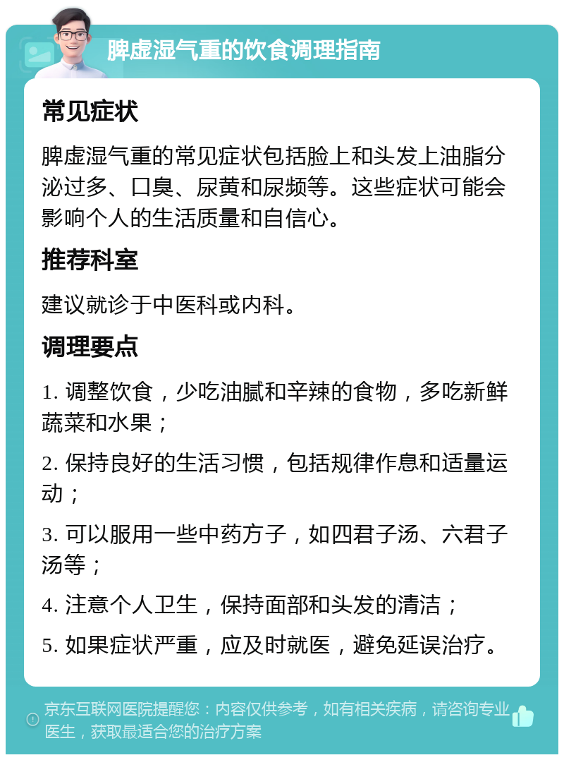 脾虚湿气重的饮食调理指南 常见症状 脾虚湿气重的常见症状包括脸上和头发上油脂分泌过多、口臭、尿黄和尿频等。这些症状可能会影响个人的生活质量和自信心。 推荐科室 建议就诊于中医科或内科。 调理要点 1. 调整饮食，少吃油腻和辛辣的食物，多吃新鲜蔬菜和水果； 2. 保持良好的生活习惯，包括规律作息和适量运动； 3. 可以服用一些中药方子，如四君子汤、六君子汤等； 4. 注意个人卫生，保持面部和头发的清洁； 5. 如果症状严重，应及时就医，避免延误治疗。