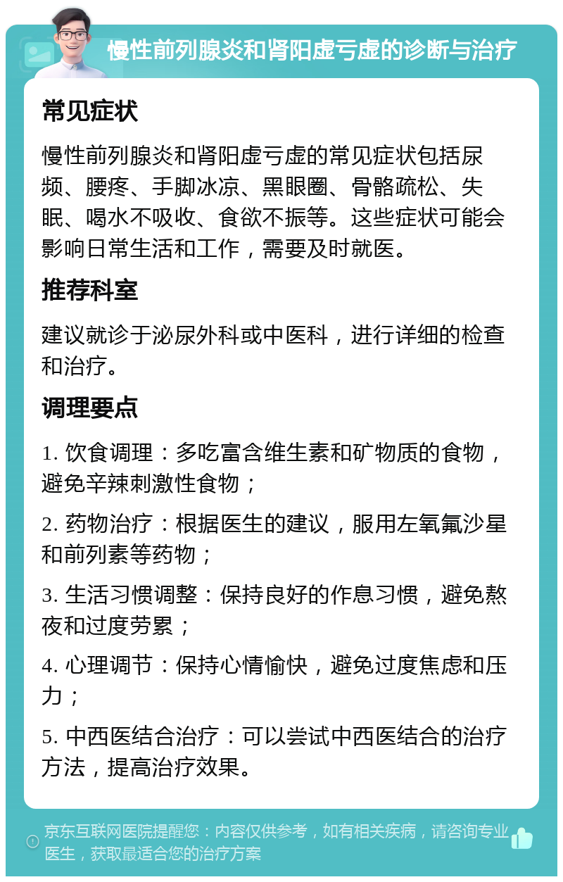 慢性前列腺炎和肾阳虚亏虚的诊断与治疗 常见症状 慢性前列腺炎和肾阳虚亏虚的常见症状包括尿频、腰疼、手脚冰凉、黑眼圈、骨骼疏松、失眠、喝水不吸收、食欲不振等。这些症状可能会影响日常生活和工作，需要及时就医。 推荐科室 建议就诊于泌尿外科或中医科，进行详细的检查和治疗。 调理要点 1. 饮食调理：多吃富含维生素和矿物质的食物，避免辛辣刺激性食物； 2. 药物治疗：根据医生的建议，服用左氧氟沙星和前列素等药物； 3. 生活习惯调整：保持良好的作息习惯，避免熬夜和过度劳累； 4. 心理调节：保持心情愉快，避免过度焦虑和压力； 5. 中西医结合治疗：可以尝试中西医结合的治疗方法，提高治疗效果。