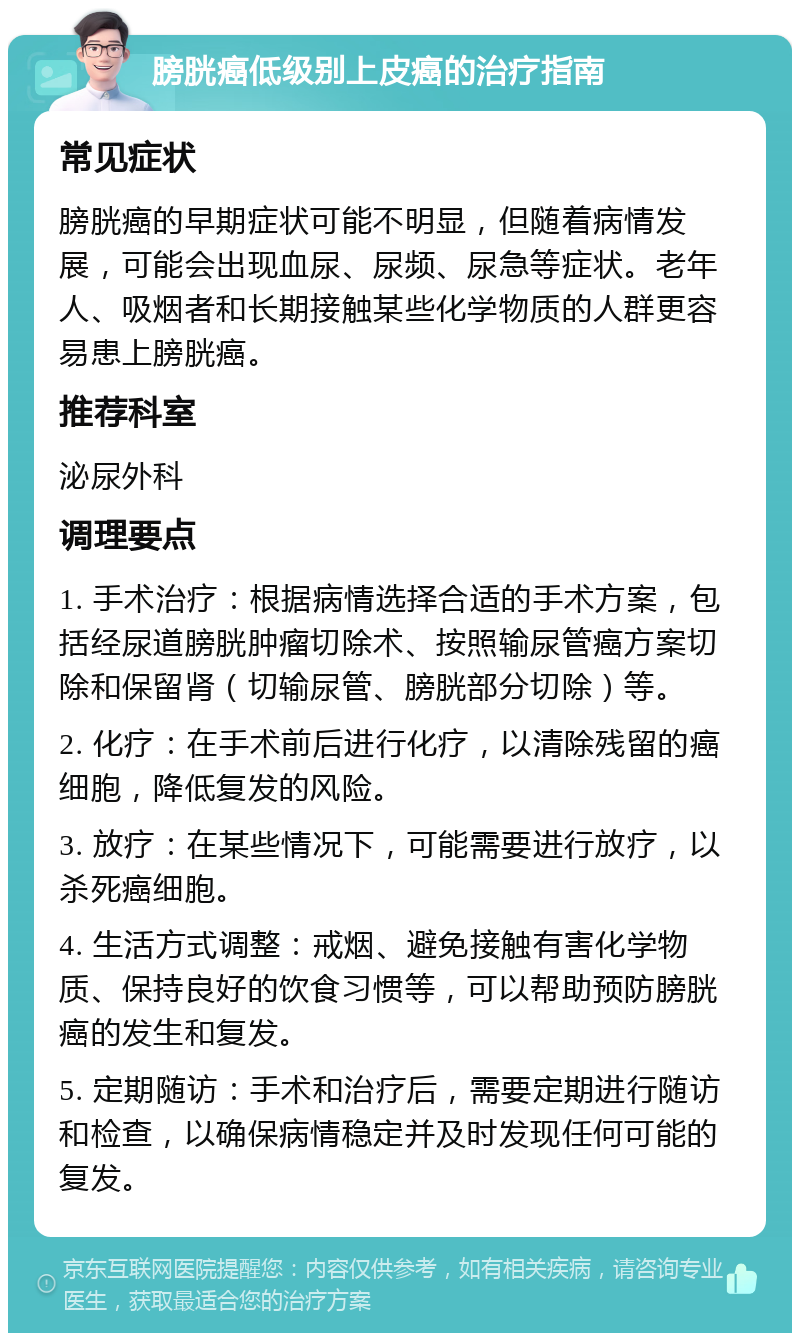 膀胱癌低级别上皮癌的治疗指南 常见症状 膀胱癌的早期症状可能不明显，但随着病情发展，可能会出现血尿、尿频、尿急等症状。老年人、吸烟者和长期接触某些化学物质的人群更容易患上膀胱癌。 推荐科室 泌尿外科 调理要点 1. 手术治疗：根据病情选择合适的手术方案，包括经尿道膀胱肿瘤切除术、按照输尿管癌方案切除和保留肾（切输尿管、膀胱部分切除）等。 2. 化疗：在手术前后进行化疗，以清除残留的癌细胞，降低复发的风险。 3. 放疗：在某些情况下，可能需要进行放疗，以杀死癌细胞。 4. 生活方式调整：戒烟、避免接触有害化学物质、保持良好的饮食习惯等，可以帮助预防膀胱癌的发生和复发。 5. 定期随访：手术和治疗后，需要定期进行随访和检查，以确保病情稳定并及时发现任何可能的复发。