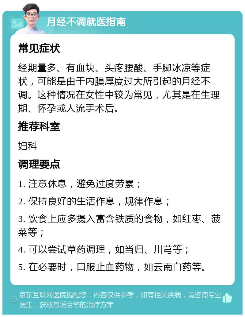 月经不调就医指南 常见症状 经期量多、有血块、头疼腰酸、手脚冰凉等症状，可能是由于内膜厚度过大所引起的月经不调。这种情况在女性中较为常见，尤其是在生理期、怀孕或人流手术后。 推荐科室 妇科 调理要点 1. 注意休息，避免过度劳累； 2. 保持良好的生活作息，规律作息； 3. 饮食上应多摄入富含铁质的食物，如红枣、菠菜等； 4. 可以尝试草药调理，如当归、川芎等； 5. 在必要时，口服止血药物，如云南白药等。