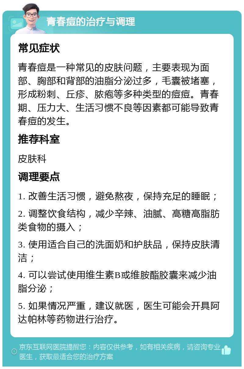 青春痘的治疗与调理 常见症状 青春痘是一种常见的皮肤问题，主要表现为面部、胸部和背部的油脂分泌过多，毛囊被堵塞，形成粉刺、丘疹、脓疱等多种类型的痘痘。青春期、压力大、生活习惯不良等因素都可能导致青春痘的发生。 推荐科室 皮肤科 调理要点 1. 改善生活习惯，避免熬夜，保持充足的睡眠； 2. 调整饮食结构，减少辛辣、油腻、高糖高脂肪类食物的摄入； 3. 使用适合自己的洗面奶和护肤品，保持皮肤清洁； 4. 可以尝试使用维生素B或维胺酯胶囊来减少油脂分泌； 5. 如果情况严重，建议就医，医生可能会开具阿达帕林等药物进行治疗。