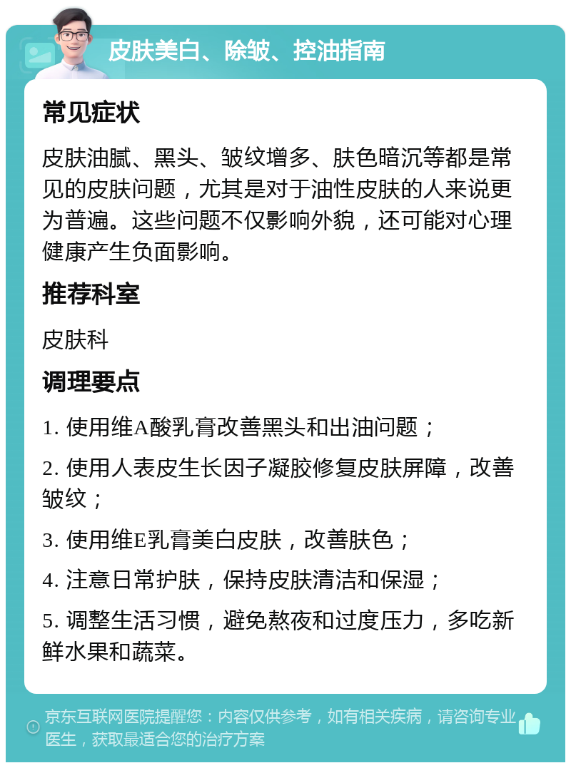 皮肤美白、除皱、控油指南 常见症状 皮肤油腻、黑头、皱纹增多、肤色暗沉等都是常见的皮肤问题，尤其是对于油性皮肤的人来说更为普遍。这些问题不仅影响外貌，还可能对心理健康产生负面影响。 推荐科室 皮肤科 调理要点 1. 使用维A酸乳膏改善黑头和出油问题； 2. 使用人表皮生长因子凝胶修复皮肤屏障，改善皱纹； 3. 使用维E乳膏美白皮肤，改善肤色； 4. 注意日常护肤，保持皮肤清洁和保湿； 5. 调整生活习惯，避免熬夜和过度压力，多吃新鲜水果和蔬菜。