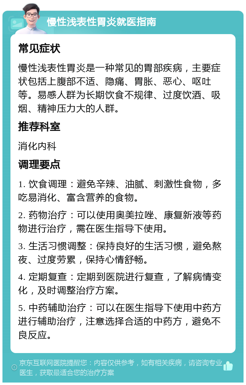 慢性浅表性胃炎就医指南 常见症状 慢性浅表性胃炎是一种常见的胃部疾病，主要症状包括上腹部不适、隐痛、胃胀、恶心、呕吐等。易感人群为长期饮食不规律、过度饮酒、吸烟、精神压力大的人群。 推荐科室 消化内科 调理要点 1. 饮食调理：避免辛辣、油腻、刺激性食物，多吃易消化、富含营养的食物。 2. 药物治疗：可以使用奥美拉唑、康复新液等药物进行治疗，需在医生指导下使用。 3. 生活习惯调整：保持良好的生活习惯，避免熬夜、过度劳累，保持心情舒畅。 4. 定期复查：定期到医院进行复查，了解病情变化，及时调整治疗方案。 5. 中药辅助治疗：可以在医生指导下使用中药方进行辅助治疗，注意选择合适的中药方，避免不良反应。