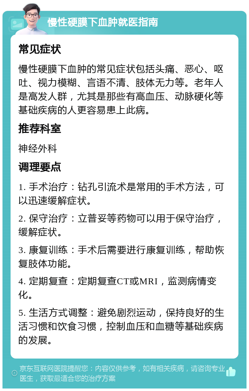 慢性硬膜下血肿就医指南 常见症状 慢性硬膜下血肿的常见症状包括头痛、恶心、呕吐、视力模糊、言语不清、肢体无力等。老年人是高发人群，尤其是那些有高血压、动脉硬化等基础疾病的人更容易患上此病。 推荐科室 神经外科 调理要点 1. 手术治疗：钻孔引流术是常用的手术方法，可以迅速缓解症状。 2. 保守治疗：立普妥等药物可以用于保守治疗，缓解症状。 3. 康复训练：手术后需要进行康复训练，帮助恢复肢体功能。 4. 定期复查：定期复查CT或MRI，监测病情变化。 5. 生活方式调整：避免剧烈运动，保持良好的生活习惯和饮食习惯，控制血压和血糖等基础疾病的发展。